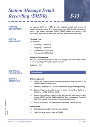 Page 547Features and Specifications Manual S15 – 539
Doc. No. 8201 - Release 1.0
July 2003
Station Message Detail 
Recording (SMDR)S-15
FEATURE 
DESCRIPTIONAn optional MIFM-U(  ) ETU provides detailed outside call records of
system telephone usage. This supports cost control by identifying telephone
users, trunk usage, and digits dialled. SMDR enables connection of call
accounting equipment to audit local and long distance telephone bills.
SYSTEM 
AVAILABILITYTerminal Type
All terminals:
1. Incoming CO/PBX Call...