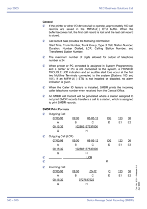 Page 548July 2003 NEC Business Solutions Ltd
540 – S15 Station Message Detail Recording (SMDR)
Doc. No. 8201 - Release 1.0
July 2003
General
	If the printer or other I/O devices fail to operate, approximately 100 call
records are saved in the MIFM-U( ) ETU buffer. When the
buffer becomes full, the first call record is lost and the last call record
is stored.
	Call record data provides the following information:
Start Time, Trunk Number, Trunk Group, Type of Call, Station Number,
Duration, Number Dialled, LCR,...