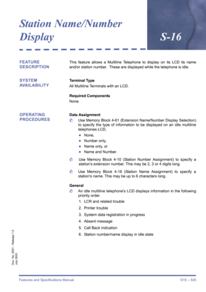 Page 553Features and Specifications Manual S16 – 545
Doc. No. 8201 - Release 1.0
July 2003
Station Name/Number 
DisplayS-16
FEATURE 
DESCRIPTIONThis feature allows a Multiline Telephone to display on its LCD its name
and/or station number.  These are displayed while the telephone is idle.
SYSTEM 
AVAILABILITYTerminal Type
All Multiline Terminals with an LCD.
Required Components 
None.
OPERATING 
PROCEDURESData Assignment
	Use Memory Block 4-61 (Extension Name/Number Display Selection)
to specify the type of...