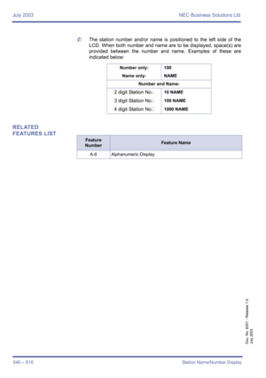 Page 554July 2003 NEC Business Solutions Ltd
546 – S16Station Name/Number Display
Doc. No. 8201 - Release 1.0
July 2003
	The station number and/or name is positioned to the left side of the
LCD. When both number and name are to be displayed, space(s) are
provided between the number and name. Examples of these are
indicated below:
RELATED 
FEATURES LIST
Number only: 100
Name only: NAME
Number and Name:
2 digit Station No.:10 NAME
3 digit Station No.:100 NAME
4 digit Station No.:1000 NAME
Feature 
NumberFeature...