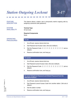 Page 555Features and Specifications Manual S17 – 547
Doc. No. 8201 - Release 1.0
July 2003
Station Outgoing LockoutS-17
FEATURE 
DESCRIPTIONThis feature allows a station user to temporarily restrict outgoing calls by
assigning a personal code (password).
SYSTEM 
AVAILABILITYTerminal Type
All terminals.
Required Components
None.
OPERATING 
PROCEDURES
1. Go off-hook; receive internal dial tone.
2. Dial Password set Access Code. (Not set at default.)
3. Dial the Password Code 
0000000000 (set as
default).
4....