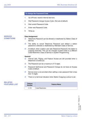 Page 556July 2003 NEC Business Solutions Ltd
548 – S17Station Outgoing Lockout
Doc. No. 8201 - Release 1.0
July 2003
1. Go off-hook; receive internal dial tone.
2. Dial Password change Access Code. (Not set at default).
3. Dial current Password Code.
4. Enter new Password Code.
5. Hang up.
SERVICE 
CONDITIONSData Assignment
	Telephone Password can be allowed or disallowed by Station Class of
Service.
	The ability to cancel Telephone Password and default a station
password is allowed or disallowed by Attendant...