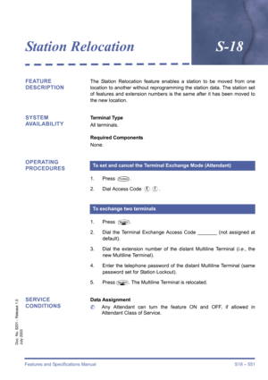 Page 559Features and Specifications Manual S18 – 551
Doc. No. 8201 - Release 1.0
July 2003
Station RelocationS-18
FEATURE 
DESCRIPTIONThe Station Relocation feature enables a station to be moved from one
location to another without reprogramming the station data. The station set
of features and extension numbers is the same after it has been moved to
the new location.
SYSTEM 
AVAILABILITYTerminal Type
All terminals.
Required Components
None.
OPERATING 
PROCEDURES
1. Press T.
2. Dial Access Code 
HD.
1. Press...