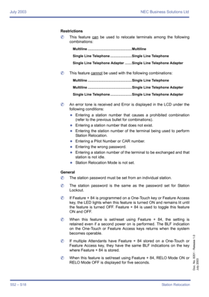 Page 560July 2003 NEC Business Solutions Ltd
552 – S18Station Relocation
Doc. No. 8201 - Release 1.0
July 2003
Restrictions
	This feature can
 be used to relocate terminals among the following
combinations: 
	This feature cannot
 be used with the following combinations: 
	An error tone is received and Error is displayed in the LCD under the
following conditions:
zEntering a station number that causes a prohibited combination
(refer to the previous bullet for combinations).
zEntering a station number that does...