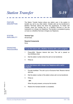 Page 563Features and Specifications Manual S19 – 555
Doc. No. 8201 - Release 1.0
July 2003
Station TransferS-19
FEATURE 
DESCRIPTIONThe Station Transfer feature allows any station user in the system to
transfer any call to any other station. Outside calls can be transferred to
Multiline Terminals without the direct line appearance. To initiate Call
Transfer, press the Transfer key on a Multiline Terminal or use the
hookswitch on a Single Line Telephone. The transfer is completed by going
on-hook on a Multiline...