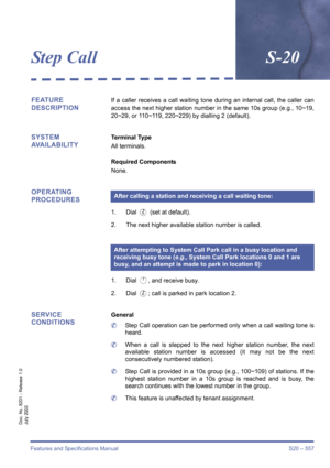 Page 565Features and Specifications Manual S20 – 557
Doc. No. 8201 - Release 1.0
July 2003
Step CallS-20
FEATURE 
DESCRIPTIONIf a caller receives a call waiting tone during an internal call, the caller can
access the next higher station number in the same 10s group (e.g., 10~19,
20~29, or 110~119, 220~229) by dialling 2 (default).
SYSTEM 
AVAILABILITYTerminal Type
All terminals.
Required Components
None.
OPERATING 
PROCEDURES
1. Dial B (set at default). 
2. The next higher available station number is called.
1....