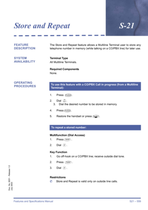 Page 567Features and Specifications Manual S21 – 559
Doc. No. 8201 - Release 1.0
July 2003
Store and RepeatS-21
FEATURE 
DESCRIPTIONThe Store and Repeat feature allows a Multiline Terminal user to store any
telephone number in memory (while talking on a CO/PBX line) for later use.
SYSTEM 
AVAILABILITYTerminal Type
All Multiline Terminals.
Required Components
None.
OPERATING 
PROCEDURES
1. Press T.
2. Dial 
G.
3. Dial the desired number to be stored in memory.
4. Press
T.
5. Restore the handset or press
P....