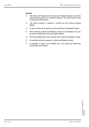 Page 568July 2003 NEC Business Solutions Ltd
560 – S21Store and Repeat
Doc. No. 8201 - Release 1.0
July 2003
General
	The Store and Repeat and the Save and Repeat features cannot be
used simultaneously from a Multiline Terminal. The same memory area
is shared by both features. 
	The stored number is retained in memory by the memory backup
battery.
	A new number can be saved over the last Store and Repeat number.
	When entering a Store and Repeat number, the Conference key can
be used to backspace and erase...