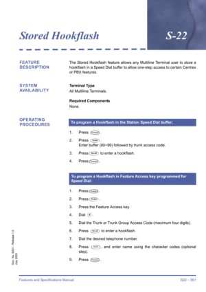 Page 569Features and Specifications Manual S22 – 561
Doc. No. 8201 - Release 1.0
July 2003
Stored HookflashS-22
FEATURE 
DESCRIPTIONThe Stored Hookflash feature allows any Multiline Terminal user to store a
hookflash in a Speed Dial buffer to allow one-step access to certain Centrex
or PBX features.
SYSTEM 
AVAILABILITYTerminal Type
All Multiline Terminals.
Required Components
None.
OPERATING 
PROCEDURES
1. Press T.
2. Press 
Q.
Enter buffer (80~99) followed by trunk access code.
3. Press
S to enter a...