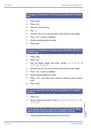 Page 570July 2003 NEC Business Solutions Ltd
562 – S22Stored Hookflash
Doc. No. 8201 - Release 1.0
July 2003
1. Press T.
2. Press 
Q.
3. Press the One-Touch key.
4. Dial 
0.
5. Dial the Trunk or Trunk Group Access Code (maximum four digits).
6. Press 
S to enter a hookflash.
7. Dial the desired telephone number.
8. Press
T.
1. Press 
T.
2. Press 
Q.
3. Dial the System Speed Dial buffer number (
00~II or
000~ III).
4. Dial the Trunk or Trunk Group Access Code (maximum four digits).
5. Press 
S to enter a...