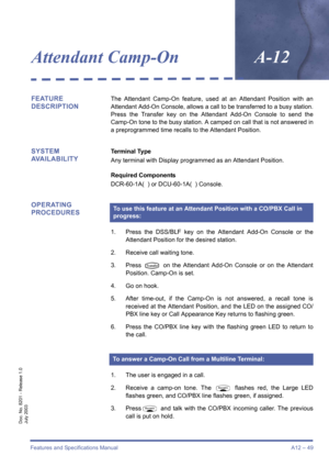 Page 59Features and Specifications Manual A12 – 49
Doc. No. 8201 - Release 1.0
July 2003
Attendant Camp-OnA-12
FEATURE 
DESCRIPTIONThe Attendant Camp-On feature, used at an Attendant Position with an
Attendant Add-On Console, allows a call to be transferred to a busy station.
Press the Transfer key on the Attendant Add-On Console to send the
Camp-On tone to the busy station. A camped on call that is not answered in
a preprogrammed time recalls to the Attendant Position.
SYSTEM 
AVAILABILITYTerminal Type
Any...