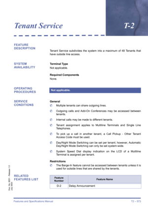Page 581Features and Specifications Manual T2 – 573
Doc. No. 8201 - Release 1.0
July 2003
Tenant ServiceT- 2
FEATURE 
DESCRIPTION
Tenant Service subdivides the system into a maximum of 48 Tenants that
have outside line access.
SYSTEM 
AVAILABILITYTerminal Type
Not applicable.
Required Components
None.
OPERATING 
PROCEDURES
SERVICE 
CONDITIONS
General
	Multiple tenants can share outgoing lines.
	Outgoing calls and Add-On Conferences may be accessed between
tenants.
	Internal calls may be made to different...