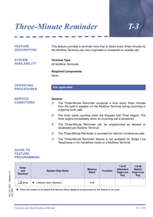 Page 583Features and Specifications Manual T3 – 575
Doc. No. 8201 - Release 1.0
July 2003
Three-Minute ReminderT- 3
FEATURE 
DESCRIPTIONThis feature provides a reminder tone that is heard every three minutes by
the Multiline Terminal user who originated or answered an outside call.
SYSTEM 
AVAILABILITYTerminal Type
All Multiline Terminals.
Required Components
None.
OPERATING 
PROCEDURES
SERVICE 
CONDITIONS
General
	The Three-Minute Reminder produces a tone every three minutes
from the built-in speaker on the...