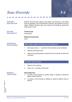 Page 585Features and Specifications Manual T4 – 577
Doc. No. 8201 - Release 1.0
July 2003
Tone OverrideT- 4
FEATURE 
DESCRIPTIONMultiline Terminal users calling a busy station and receiving a call waiting
tone can generate a Tone Override that is heard by the originator and busy
station. Multiline Terminal users may answer the Override by placing the
existing call on hold.
SYSTEM 
AVAILABILITYTerminal Type
All terminals.
Required Components
None.
OPERATING 
PROCEDURES
1. Dial Access Code J to send the Tone...