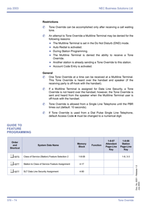 Page 586July 2003 NEC Business Solutions Ltd
578 – T4Tone Override
Doc. No. 8201 - Release 1.0
July 2003
Restrictions
	Tone Override can be accomplished only after receiving a call waiting
tone.
	An attempt to Tone Override a Multiline Terminal may be denied for the
following reasons:
zThe Multiline Terminal is set in the Do Not Disturb (DND) mode.
zAuto Redial is activated.
zDuring Station Programming.
zThe Multiline Terminal is denied the ability to receive a Tone
Override.
zAnother station is already sending...