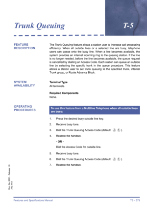 Page 587Features and Specifications Manual T5 – 579
Doc. No. 8201 - Release 1.0
July 2003
Trunk QueuingT- 5
FEATURE 
DESCRIPTIONThe Trunk Queuing feature allows a station user to increase call processing
efficiency. When all outside lines or a selected line are busy, telephone
users can queue onto the busy line. When a line becomes available, the
system provides an internal incoming ring to the queuing station. If the line
is no longer needed, before the line becomes available, the queue request
is cancelled by...