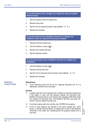 Page 588July 2003 NEC Business Solutions Ltd
580 – T5Trunk Queuing
Doc. No. 8201 - Release 1.0
July 2003
1. Dial the Access Code for outside line.
2. Receive busy tone.
3. Dial the Trunk Queuing Access Code (default: 
GH).
4. Restore the handset.
1. Receive internal ringing tone.
2. Lift the handset or press
P.
3. Receive the outside dial tone.
4. Dial the desired number.
1. Lift the handset or press
P.
2. Receive internal dial tone.
3. Dial the Trunk Queuing Cancel Access Code (default: 
GI).
4. Restore the...