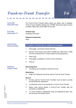 Page 591Features and Specifications Manual T6 – 583
Doc. No. 8201 - Release 1.0
July 2003
Trunk-to-Trunk TransferT- 6
FEATURE 
DESCRIPTIONThe Trunk-to-Trunk Transfer feature allows any station user to establish
Trunk-to-Trunk Transfers between two CO/PBX (disconnect signal must be
provided), ISDN, DID, and/or E&M Tie line calls.
SYSTEM 
AVAILABILITYTerminal Type
All Multiline Terminals.
Required Components
None.
OPERATING 
PROCEDURES
1. PressN, and receive internal dial tone.
2. Dial the Trunk Access Code...