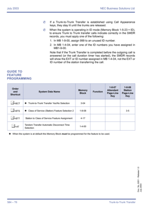 Page 592July 2003 NEC Business Solutions Ltd
584 – T6Trunk-to-Trunk Transfer
Doc. No. 8201 - Release 1.0
July 2003
	If a Trunk-to-Trunk Transfer is established using Call Appearance
keys, they stay lit until the trunks are released.
	When the system is operating in ID mode (Memory Block 1-5-23 = ID),
to ensure Trunk to Trunk transfer calls indicate correctly in the SMDR
records, you must apply one of the following:
1. In MB 1-9-00, assign 999 to an unused ID number.
2. In MB 1-4-04, enter one of the ID numbers...