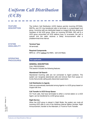 Page 595Features and Specifications Manual U1 – 587
Doc. No. 8201 - Release 1.0
July 2003
Uniform Call Distribution 
(UCD)U-1
FEATURE 
DESCRIPTIONThe Uniform Call Distribution (UCD) feature permits incoming DIT/ANA,
DID/Tie, and CO ring transferred calls to terminate in a prearranged hunt
group. Incoming calls are distributed based on longest idle time among all
members of the UCD group. When an incoming DIT/ANA, DID call to a
UCD group encounters all UCD stations busy or no-answer, the call is
queued and the...