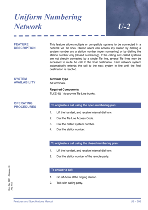 Page 601Features and Specifications Manual U2 – 593
Doc. No. 8201 - Release 1.0
July 2003
Uniform Numbering 
NetworkU-2
FEATURE 
DESCRIPTIONThis feature allows multiple or compatible systems to be connected in a
network via Tie lines. Station users can access any station by dialling a
system number and a station number (open numbering) or by dialling the
station number only (closed numbering). If the calling and called systems
are not directly connected by a single Tie line, several Tie lines may be
accessed to...