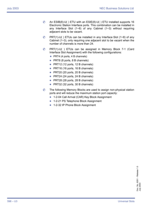 Page 606July 2003 NEC Business Solutions Ltd
598 – U3Universal Slots
Doc. No. 8201 - Release 1.0
July 2003
	An ESIB(8)-U( ) ETU with an ESIE(8)-U( ) ETU installed supports 16
Electronic Station Interface ports. This combination can be installed in
any Interface Slot (1~8) of any Cabinet (1~3) without requiring
adjacent slots to be vacant.
	PRT(1)-U( ) ETUs can be installed in any Interface Slot (1~8) of any
Cabinet (1~3), only requiring one adjacent slot to be vacant when the
number of channels is more than 24....