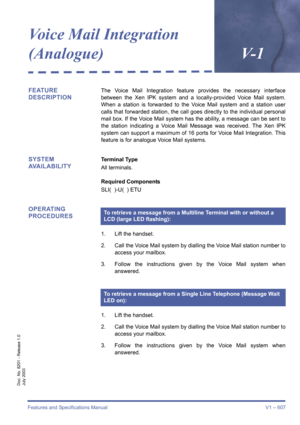 Page 615Features and Specifications Manual V1 – 607
Doc. No. 8201 - Release 1.0
July 2003
Voice Mail Integration 
(Analogue)V- 1
FEATURE 
DESCRIPTIONThe Voice Mail Integration feature provides the necessary interface
between the Xen IPK system and a locally-provided Voice Mail system.
When a station is forwarded to the Voice Mail system and a station user
calls that forwarded station, the call goes directly to the individual personal
mail box. If the Voice Mail system has the ability, a message can be sent to...