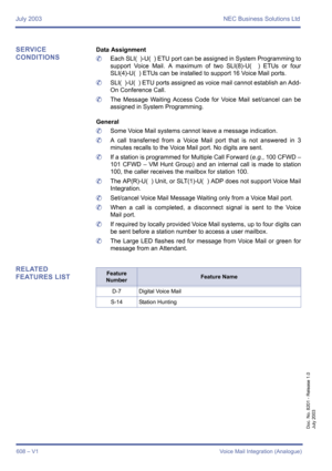 Page 616July 2003 NEC Business Solutions Ltd
608 – V1Voice Mail Integration (Analogue)
Doc. No. 8201 - Release 1.0
July 2003
SERVICE 
CONDITIONSData Assignment
	Each SLI(  )-U(  ) ETU port can be assigned in System Programming to
support Voice Mail. A maximum of two SLI(8)-U(  ) ETUs or four
SLI(4)-U(  ) ETUs can be installed to support 16 Voice Mail ports.
	SLI(  )-U(  ) ETU ports assigned as voice mail cannot establish an Add-
On Conference Call.
	The Message Waiting Access Code for Voice Mail set/cancel can...