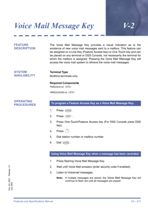 Page 619Features and Specifications Manual V2 – 611
Doc. No. 8201 - Release 1.0
July 2003
Voice Mail Message KeyV- 2
FEATURE 
DESCRIPTIONThe Voice Mail Message Key provides a visual indication as to the
existence of new voice mail messages sent to a mailbox. This feature can
be assigned on a Line Key (Feature Access key) or One Touch key and can
be placed on any terminal or DSS Console, not necessarily the terminal for
which the mailbox is assigned. Pressing the Voice Mail Message Key will
access the voice mail...