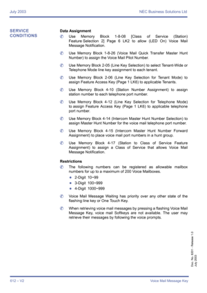 Page 620July 2003 NEC Business Solutions Ltd
612 – V2Voice Mail Message Key
Doc. No. 8201 - Release 1.0
July 2003
SERVICE 
CONDITIONSData Assignment
	Use Memory Block 1-8-08 [Class of Service (Station)
Feature Selection 2] Page 6 LK2 to allow (LED On) Voice Mail
Message Notification.
	Use Memory Block 1-8-26 (Voice Mail Quick Transfer Master Hunt
Number) to assign the Voice Mail Pilot Number.
	Use Memory Block 2-05 (Line Key Selection) to select Tenant-Wide or
Telephone Mode line key assignment to each tenant....