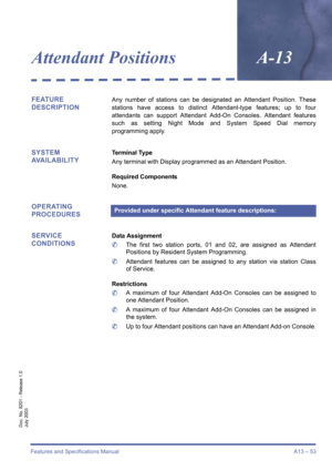 Page 63Features and Specifications Manual A13 – 53
Doc. No. 8201 - Release 1.0
July 2003
Attendant PositionsA-13
FEATURE 
DESCRIPTIONAny number of stations can be designated an Attendant Position. These
stations have access to distinct Attendant-type features; up to four
attendants can support Attendant Add-On Consoles. Attendant features
such as setting Night Mode and System Speed Dial memory
programming apply.
SYSTEM 
AVAILABILITYTerminal Type
Any terminal with Display programmed as an Attendant Position....