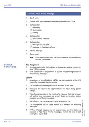 Page 632July 2003 NEC Business Solutions Ltd
624 – V5Voice Prompt
Doc. No. 8201 - Release 1.0
July 2003
1. Go off-hook.
2. Dial the VRS voice message record/verify/erase Access Code.
3. Dial operation: 
ARecording
BConfirmation
CErasing
4. Dial operation: 
BVoice Prompt Message
5. Dial operation:
AMessage for Dial Tone
BMessage for Call Waiting Tone
6. Record message.
7. Go on-hook.
Note:During Message Recording, the LCD indicates the time remaining for
recording the message.
SERVICE 
CONDITIONSData Assignment...