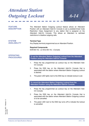 Page 65Features and Specifications Manual A14 – 55
Doc. No. 8201 - Release 1.0
July 2003
Attendant Station 
Outgoing Lockout
A-14
FEATURE 
DESCRIPTIONThe Attendant Station Outgoing Lockout feature allows an Attendant
Position with an Attendant Add-On Console to set a predetermined Code
Restriction Class Assignment to any station that is assigned on the
Attendant Add-On Console. This allows an Attendant to set/reset
restrictions to disallow outgoing calls.
SYSTEM 
AVAILABILITYTerminal Type
Any Display terminal...