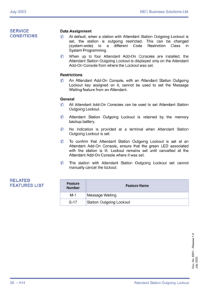 Page 66July 2003 NEC Business Solutions Ltd
56  – A14 Attendant Station Outgoing Lockout
Doc. No. 8201 - Release 1.0
July 2003
SERVICE 
CONDITIONSData Assignment
	At default, when a station with Attendant Station Outgoing Lockout is
set, the station is outgoing restricted. This can be changed
(system-wide) to a different Code Restriction Class in
System Programming.
	When up to four Attendant Add-On Consoles are installed, the
Attendant Station Outgoing Lockout is displayed only on the Attendant
Add-On Console...