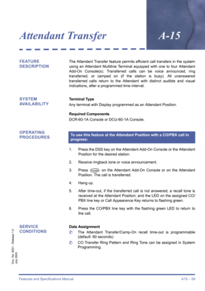 Page 69Features and Specifications Manual A15 – 59
Doc. No. 8201 - Release 1.0
July 2003
Attendant TransferA-15
FEATURE 
DESCRIPTIONThe Attendant Transfer feature permits efficient call transfers in the system
using an Attendant Multiline Terminal equipped with one to four Attendant
Add-On Console(s). Transferred calls can be voice announced, ring
transferred, or camped on (if the station is busy). All unanswered
transferred calls return to the Attendant with distinct audible and visual
indications, after a...