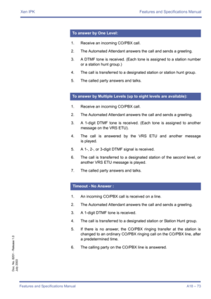 Page 83Xen IPK Features and Specifications Manual
Features and Specifications Manual A18 – 73
Doc. No. 8201 - Release 1.0
July 2003
1. Receive an incoming CO/PBX call.
2. The Automated Attendant answers the call and sends a greeting.
3. A DTMF tone is received. (Each tone is assigned to a station number
or a station hunt group.)
4. The call is transferred to a designated station or station hunt group.
5. The called party answers and talks.
1. Receive an incoming CO/PBX call.
2. The Automated Attendant answers...