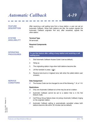 Page 89Features and Specifications Manual A19 – 79
Doc. No. 8201 - Release 1.0
July 2003
Automatic CallbackA-19
FEATURE 
DESCRIPTIONAfter receiving a call waiting tone from a busy station, a user can set an
Automatic Callback. When both stations are idle, the system signals the
Automatic Callback originator first and, after answered, signals the
other station.
SYSTEM 
AVAILABILITYTerminal Type
All terminals.
Required Components
None.
OPERATING 
PROCEDURES
1. Dial Automatic Callback Access Code 0 (set as...
