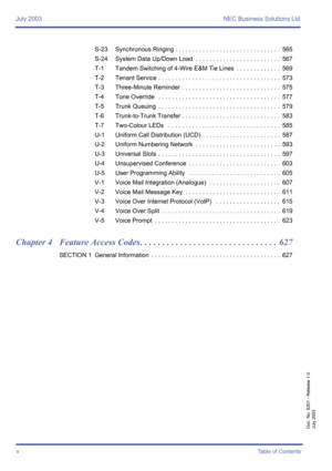 Page 10July 2003 NEC Business Solutions Ltd
xTable of Contents
Doc. No. 8201 - Release 1.0
July 2003
S-23 Synchronous Ringing . . . . . . . . . . . . . . . . . . . . . . . . . . . . . . .  565
S-24 System Data Up/Down Load  . . . . . . . . . . . . . . . . . . . . . . . . .  567
T-1 Tandem Switching of 4-Wire E&M Tie Lines  . . . . . . . . . . . . .  569
T-2 Tenant Service . . . . . . . . . . . . . . . . . . . . . . . . . . . . . . . . . . . .  573
T-3 Three-Minute Reminder  . . . . . . . . . . . . . . . . . . ....