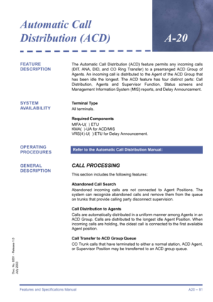 Page 91Features and Specifications Manual A20 – 81
Doc. No. 8201 - Release 1.0
July 2003
Automatic Call 
Distribution (ACD)
A-20
FEATURE 
DESCRIPTIONThe Automatic Call Distribution (ACD) feature permits any incoming calls
(DIT, ANA, DID, and CO Ring Transfer) to a prearranged ACD Group of
Agents. An incoming call is distributed to the Agent of the ACD Group that
has been idle the longest. The ACD feature has four distinct parts: Call
Distribution, Agents and Supervisor Function, Status screens and
Management...