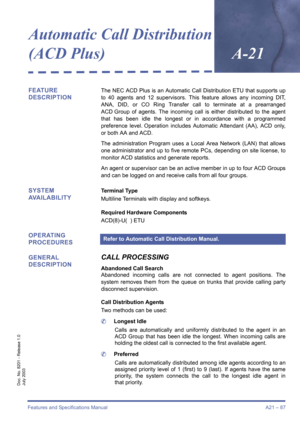 Page 97Features and Specifications Manual A21 – 87
Doc. No. 8201 - Release 1.0
July 2003
Automatic Call Distribution 
(ACD Plus)
A-21
FEATURE 
DESCRIPTIONThe NEC ACD Plus is an Automatic Call Distribution ETU that supports up
to 40 agents and 12 supervisors. This feature allows any incoming DIT,
ANA, DID, or CO Ring Transfer call to terminate at a prearranged
ACD Group of agents. The incoming call is either distributed to the agent
that has been idle the longest or in accordance with a programmed
preference...