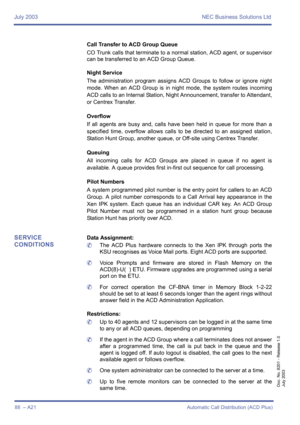 Page 98July 2003 NEC Business Solutions Ltd
88  – A21 Automatic Call Distribution (ACD Plus)
Doc. No. 8201 - Release 1.0
July 2003
Call Transfer to ACD Group Queue
CO Trunk calls that terminate to a normal station, ACD agent, or supervisor
can be transferred to an ACD Group Queue.
Night Service
The administration program assigns ACD Groups to follow or ignore night
mode. When an ACD Group is in night mode, the system routes incoming
ACD calls to an Internal Station, Night Announcement, transfer to Attendant,
or...