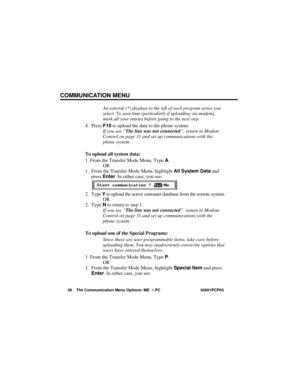 Page 44COMMUNICATION MENU
38 The Communication Menu Options: ME ➩PC 92601PCP03
An asterisk (*) displays to the left of each program series you
select. To save time (particularly if uploading via modem),
mark all your entries before going to the next step.
4. Press F10to upload the data to the phone system.
If you see “The line was not connected”, return to Modem
Control on page 31 and set up communications with the
phone system.
To upload all system data:
1. From the Transfer Mode Menu, Type A.
OR
1. From the...