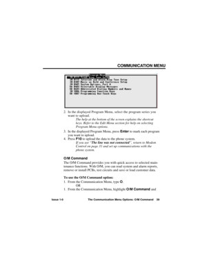 Page 45COMMUNICATION MENU
Issue 1-0 The Communication Menu Options: O/M Command 39
2. In the displayed Program Menu, select the program series you
want to upload.
The help at the bottom of the screen explains the shortcut
keys. Refer to the Edit Menu section for help on selecting
Program Menu options.
3. In the displayed Program Menu, press Enterto mark each program
you want to upload.
4. Press F10to upload the data to the phone system.
If you see “The line was not connected”, return to Modem
Control on page 31...