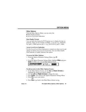 Page 63OPTION MENU
Issue 1-0 The Option Menu Options: Other Options 57
Other Options
With the Other Options Menu, you can select the:
Date Display Format
Access Level Error Indication
Date Display Format
You can select the format the PC Program uses to display the date on
printouts. There are two formats available: yy-mm-dd(e.g., 00-04-01
for April 1, 2000) and mm-dd-yy(e.g., 04-01-00 for April 1, 2000).
Access Level Error Indication
Use the Access Level Error Indication to remind you when you try and
change...