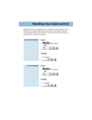 Page 5enabled, the system automatically puts your phone in Rest Mode if it is not
answered.  This ensures that callers won’t have to wait while ACD rings
your extension when you’re not there.  The type of Rest Mode you have is
determined by system programming.
Keyset
1.   (Rest Mode).
OR
1.   +  .
SLT/DSL
1.  Lift handset.
2.  Dial  .
Keyset
1.   (Rest Mode).
OR
1.   +  .
SLT/DSL
1.  Lift handset.
2.  Dial  .
Cancel Rest Mode:
To activate Rest Mode:
Handling Your Calls (cont’d)
92600ACDU03.qxd  3/12/01  11:14...