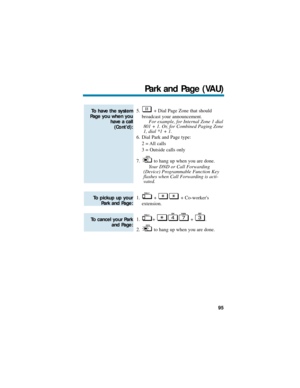 Page 1015. + Dial Page Zone that should
broadcast your announcement.
For example, for Internal Zone 1 dial
801 + 1. Or, for Combined Paging Zone
1, dial *1 + 1.
6. Dial Park and Page type:
2 = All calls
3 = Outside calls only
7. to hang up when you are done.
Your DND or Call Forwarding
(Device) Programmable Function Key
flashes when Call Forwarding is acti-
vated.
1. + + Co-workers 
extension.
1. + + .
2. to hang up when you are done.
To cancel your Park
and Page: 
To pickup up your
Park and Page:
To have the...