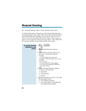 Page 102Personal Greeting requires a Voice Announce Unit (VAU).
Use Personal Greeting to forward your calls and automatically play a
recorded message to your callers. This lets you add a personal touch to
your Call Forwards. For example, you can record, Hi, this is (your
name). Ill be out of the office today. In my absence, Mary Jones can
answer all your questions. Please hold on for Mary. Your callers hear
this message and then are forwarded to Mary Jones phone.
1. + .
OR
1. (Call Forward to Device).
2. + When...
