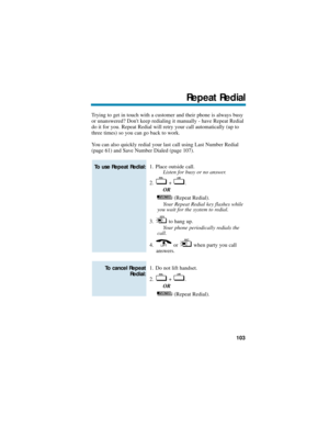 Page 109Trying to get in touch with a customer and their phone is always busy
or unanswered? Dont keep redialing it manually - have Repeat Redial
do it for you. Repeat Redial will retry your call automatically (up to
three times) so you can go back to work.
You can also quickly redial your last call using Last Number Redial
(page 61) and Save Number Dialed (page 107).
1. Place outside call.
Listen for busy or no answer.
2. + .
OR
(Repeat Redial).
Your Repeat Redial key flashes while
you wait for the system to...