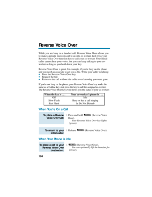 Page 110While you are busy on a handset call, Reverse Voice Over allows you
to make a private Intercom call to an idle co-worker. Just press your
Reverse Voice Over function key to call your co-worker. Your initial
caller cannot hear your voice, but you can keep talking to your co-
worker as long as you hold down your key.
Reverse Voice Over is great, for example, if youre busy on the phone
and you need an associate to get you a file. While your caller is talking:
Press the Reverse Voice Over key. Request the...