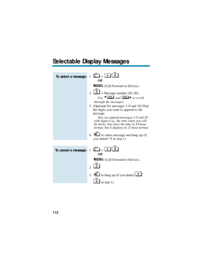 Page 1181. + .
OR
(Call Forward to Device).
2. + Message number (01-20).
Use and to scroll
through the messages.
3. (Optional for messages 1-8 and 10) Dial
the digits you want to append to the
message.
You can append messages 1-8 and 10
with digits (e.g., the time when you will
be back). You enter the time in 24-hour
format, but it displays in 12-hour format.
4. to select message and hang up (if
you dialed *4 in step 1).
1. + .
OR
(Call Forward to Device).
2.
3. to hang up (if you dialed 
in step 1).
To cancel a...